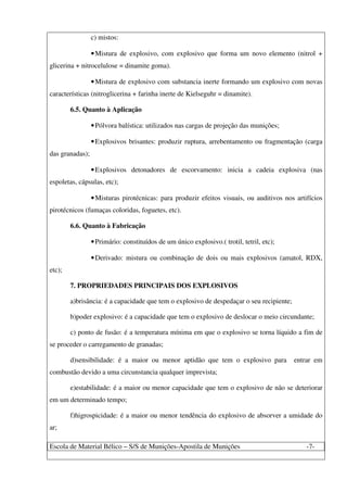 Escola de Material Bélico – S/S de Munições-Apostila de Munições -7-
c) mistos:
•Mistura de explosivo, com explosivo que forma um novo elemento (nitrol +
glicerina + nitrocelulose = dinamite goma).
•Mistura de explosivo com substancia inerte formando um explosivo com novas
características (nitroglicerina + farinha inerte de Kielseguhr = dinamite).
6.5. Quanto à Aplicação
•Pólvora balística: utilizados nas cargas de projeção das munições;
•Explosivos brisantes: produzir ruptura, arrebentamento ou fragmentação (carga
das granadas);
•Explosivos detonadores de escorvamento: inicia a cadeia explosiva (nas
espoletas, cápsulas, etc);
•Misturas pirotécnicas: para produzir efeitos visuais, ou auditivos nos artifícios
pirotécnicos (fumaças coloridas, foguetes, etc).
6.6. Quanto à Fabricação
•Primário: constituídos de um único explosivo.( trotil, tetril, etc);
•Derivado: mistura ou combinação de dois ou mais explosivos (amatol, RDX,
etc);
7. PROPRIEDADES PRINCIPAIS DOS EXPLOSIVOS
a)brisância: é a capacidade que tem o explosivo de despedaçar o seu recipiente;
b)poder explosivo: é a capacidade que tem o explosivo de deslocar o meio circundante;
c) ponto de fusão: é a temperatura mínima em que o explosivo se torna líquido a fim de
se proceder o carregamento de granadas;
d)sensibilidade: é a maior ou menor aptidão que tem o explosivo para entrar em
combustão devido a uma circunstancia qualquer imprevista;
e)estabilidade: é a maior ou menor capacidade que tem o explosivo de não se deteriorar
em um determinado tempo;
f)higrospicidade: é a maior ou menor tendência do explosivo de absorver a umidade do
ar;
 
