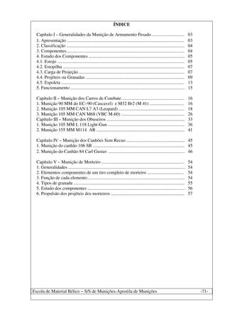 Escola de Material Bélico – S/S de Munições-Apostila de Munições -71-
ÍNDICE
Capítulo I – Generalidades da Munição de Armamento Pesado ............................ 03
1. Apresentação ...................................................................................................... 03
2. Classificação ....................................................................................................... 04
3. Componentes....................................................................................................... 04
4. Estudo dos Componentes .................................................................................... 05
4.1. Estojo ............................................................................................................... 05
4.2. Estopilha .......................................................................................................... 07
4.3. Carga de Projeção ............................................................................................ 07
4.4. Projéteis ou Granadas ...................................................................................... 09
4.5. Espoleta ........................................................................................................... 13
5. Funcionamento .................................................................................................... 15
Capítulo II – Munição dos Carros de Combate ...................................................... 16
1. Munição 90 MM do EC–90 (Cascavel) e M32 Br2 (M 41) .............................. 16
2. Munição 105 MM CAN L7 A3 (Leopard) ......................................................... 18
3. Munição 105 MM CAN M68 (VBC M-60) ....................................................... 26
Capítulo III – Munição dos Obuseiros .................................................................... 33
1. Munição 105 MM L 118 Light-Gun ................................................................... 36
2. Munição 155 MM M114 AR ............................................................................. 41
Capítulo IV – Munição dos Canhões Sem Recuo ................................................... 45
1. Munição do canhão 106 SR ................................................................................ 45
2. Munição do Canhão 84 Carl Gustav ................................................................... 46
Capítulo V – Munição de Morteiro ........................................................................ 54
1. Generalidades ...................................................................................................... 54
2. Elementos componentes de um tiro completo de morteiro ................................ 54
3. Função de cada elemento .................................................................................... 54
4. Tipos de granada ................................................................................................. 55
5. Estudo dos componentes ..................................................................................... 56
6. Propulsão dos projéteis dos morteiros ................................................................ 57
 