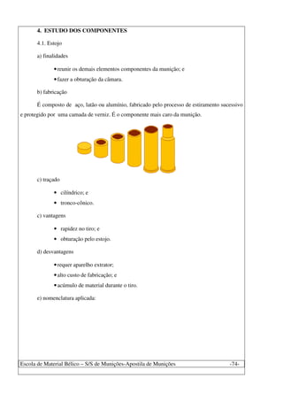 Escola de Material Bélico – S/S de Munições-Apostila de Munições -74-
4. ESTUDO DOS COMPONENTES
4.1. Estojo
a) finalidades
•reunir os demais elementos componentes da munição; e
•fazer a obturação da câmara.
b) fabricação
É composto de aço, latão ou alumínio, fabricado pelo processo de estiramento sucessivo
e protegido por uma camada de verniz. É o componente mais caro da munição.
c) traçado
• cilíndrico; e
• tronco-cônico.
c) vantagens
• rapidez no tiro; e
• obturação pelo estojo.
d) desvantagens
•requer aparelho extrator;
•alto custo de fabricação; e
•acúmulo de material durante o tiro.
e) nomenclatura aplicada:
 