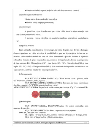 Escola de Material Bélico – S/S de Munições-Apostila de Munições -77-
•desencartuchada (carga de projeção colocada diretamente na câmara).
c) classificação quanto ao uso
•única (carga de projeção não variável); e
•variável (carga de projeção variável).
d) constituição
• propelente - com descobreante, para evitar efeito abrasivo sobre o estojo com
anti-clarão, para evitar o clarão.
• escorva - vem na estopilha, em saquitel separado ou amarrado ao saquitel carga
“0”.
e) tipos de pólvoras
Eram utilizadas inicialmente a pólvora negra na forma de grãos mas devido à fumaça e
chama excessivas, ao efeito abrasivo, à instabilidade e por ser higroscópica, deixou de ser
utilizada sendo usada somente nos tiros de salva. Atualmente a pólvora utilizada é a pólvora
coloidal no formato de grãos ou cilindros não, mono ou heptaperfurados. Existe na composição
de base simples- BS: Nitrocelulose (NC) , base dupla- BD: NC + Nitroglicerina (NG), e base
tripla- BT: NC + NG + Nitroguanidina (NGU). Nas munições desengastadas encontram-se em
sacos de linho, cambraia ou algodão unidos por cadarços.
f) Carregamento
MUN ENCARTUCHADA ENGASTADA: Solta ou em sacos - plástico, seda,
tela de amianto, cambraia, linho, algodão...
MUN ENCARTUCHADA DESENGASTADA: Em sacos de linho, cambraia ou
algodão... (saquitel Cg "1" PN é preso ao fundo do estojo)
MUN DESENCARTUCHADA: Saquitéis de tecido unidos por cadarços. (Cg "1" = escorva PN);
g) Embalagens
MUN ENCARTUCHADA DESENGASTADA: No estojo protegidas com
opérculo de papelão;
MUN DESENCARTUCHADA: Porta cargas de metal ou papelão;
INSCRIÇÕES: (em cada saquitel):
BR- espécie e n° da pólvora, lote, sub-lote e ano de fabricação, n° da carga, arma;
EUA- tipo, n° da carga, lote e fábrica, arma, peso;
 