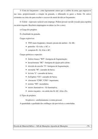 Escola de Material Bélico – S/S de Munições-Apostila de Munições -79-
5- Cinta de forçamento - cinta ligeiramente maior que o calibre da arma, que engraza-se
nas raias, proporcionando a rotação da granada, e obturando os gases a frente. Os sulcos
existentes na cinta são para receber o excesso de metal devido ao forçamento;
6- Culote - espessura variável com emprego. Podem possuir ouvido roscado para espoleta
ou misto traçante. Recebem empenagens ou aletas (se for o caso).
e) Carga dos projéteis
É a finalidade da granada.
Cargas explosivas:
• TNT (mais freqüente), Amatol, picrato de amônio - Gr AE;
• pentolite - Gr AAe. e AC; e
• composto B - Gr AAe e AC;
Cargas químicas e especiais:
• fósforo branco "WP"- fumígena de fragmentação;
• hexacloretana "HC"- fumígena de ejeção pelo culote;
• trioxido de enxofre "S"- fumígena de fragmentação;
• mostarda "M"- causador de baixa;
• levisita "L"- causador de baixa;
• fosfogênio "CG"- causador de baixa;
• cloroaceto "CNB","CNS"- inquietante;
• termita "TH"- incendiária;
• mistos iluminativos - Gr iluminativa;
• mistos traçantes - no culote das Gr AC, AAe e Ex.
f) Tipos de projéteis
•explosivo - arrebentamento e contra pessoal;
A quantidade e qualidade dos estilhaços são previsíveis e controladas.
 