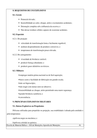 Escola de Material Bélico – S/S de Munições-Apostila de Munições -8-
8. REQUISITOS DE UM EXPLOSIVO
8.1. Gerais
• Potencial elevado;
• Insensibilidade ao calor, choque, atrito e excitamentos acidentais;
• Detonação completa sob a influencia da escorva; e
• Não deixar resíduos sólidos capazes de ocasionar acidentes.
8.2. Especiais
8.2.1. De projeção
• velocidade de transformação lenta e facilmente regulável;
• nenhum desprendimento de produtos corrosivos; e
• temperatura de transformação pouco elevada.
8.2.2. De carregamento:
• vivacidade de brisância variável;
• produzir fumaça abundante; e
• produzir gases deletérios ou tóxicos.
8.3. Militares
•empregar matéria prima nacional ou de fácil aquisição;
•baixo custo e facilidade de fabricação em grande escala;
•não ser higroscópio;
•não reagir com metais nem ser abrasivo;
•insensibilidade ao choque, atrito permitindo uma maior segurança;
•grande brisância e potência; e
•conveniência.
9. PRINCIPAIS EXPLOSIVOS MILITARES
9.1. Baixos Explosivos ou Propelentes
Pólvoras utilizadas para propulsão ou projeção, sua estabilidade é afetada pela umidade e
pela temperatura:
a)pólvora negra ou mecânica; e
b)pólvora coloidal ou química.
 