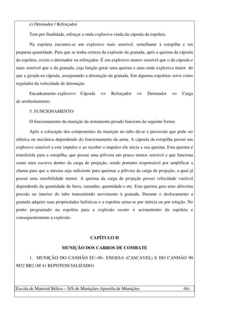 Escola de Material Bélico – S/S de Munições-Apostila de Munições -84-
e) Detonador / Reforçador
Tem por finalidade, reforçar a onda explosiva vinda da cápsula da espoleta.
Na espoleta encontra-se um explosivo mais sensível, semelhante à estopilha e em
pequena quantidade. Para que se tenha certeza da explosão da granada, após a queima da cápsula
da espoleta, existe o detonador ou reforçador. É um explosivo menos sensível que o da cápsula e
mais sensível que o da granada, cuja função gerar uma queima e uma onda explosiva maior do
que a gerada na cápsula, assegurando a detonação da granada. Em algumas espoletas serve como
regulador da velocidade de detonação.
Encadeamento explosivo: Cápsula => Reforçador => Detonador => Carga
de arrebentamento.
5. FUNCIONAMENTO
O funcionamento da munição da armamento pesado funciona da seguinte forma:
Após a colocação dos componentes da munição no tubo dá-se a percussão que pode ser
elétrica ou mecânica dependendo do funcionamento da arma. A cápsula da estopilha possui um
explosivo sensível a este impulso e ao receber o impulso ela inicia a sua queima. Esta queima é
transferida para a estopilha, que possui uma pólvora um pouco menos sensível e que funciona
como uma escorva dentro da carga de projeção, sendo portanto responsável por amplificar a
chama para que a mesma seja suficiente para queimar a pólvora da carga de projeção, a qual já
possui uma sensibilidade menor. A queima da carga de projeção possui velocidade variável
dependendo da quantidade de furos, tamanho, quantidade e etc. Esta queima gera uma altíssima
pressão no interior do tubo transmitindo movimento à granada. Durante o deslocamento a
granada adquire suas propriedades balísticas e a espoleta arma-se por inércia ou por rotação. No
ponto programado na espoleta para a explosão ocorre o acionamento da espoleta e
consequentemente a explosão.
CAPÍTULO II
MUNIÇÃO DOS CARROS DE COMBATE
1. MUNIÇÃO DO CANHÃO EC–90– ENGESA (CASCAVEL) E DO CANHÃO 90
M32 BR2 (M 41 REPOTENCIALIZADO)
 