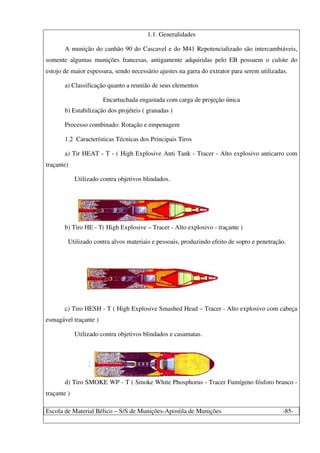 Escola de Material Bélico – S/S de Munições-Apostila de Munições -85-
1.1. Generalidades
A munição do canhão 90 do Cascavel e do M41 Repotencializado são intercambiáveis,
somente algumas munições francesas, antigamente adquiridas pelo EB possuem o culote do
estojo de maior espessura, sendo necessário ajustes na garra do extrator para serem utilizadas.
a) Classificação quanto a reunião de seus elementos
Encartuchada engastada com carga de projeção única
b) Estabilização dos projéteis ( granadas )
Processo combinado: Rotação e empenagem
1.2 Características Técnicas dos Principais Tiros
a) Tir HEAT - T - ( High Explosive Anti Tank - Tracer - Alto explosivo anticarro com
traçante)
Utilizado contra objetivos blindados.
b) Tiro HE - T( High Explosive – Tracer - Alto explosivo - traçante )
Utilizado contra alvos materiais e pessoais, produzindo efeito de sopro e penetração.
c) Tiro HESH - T ( High Explosive Smashed Head – Tracer - Alto explosivo com cabeça
esmagável traçante )
Utilizado contra objetivos blindados e casamatas.
d) Tiro SMOKE WP - T ( Smoke White Phosphorus - Tracer Fumígeno fósforo branco -
traçante )
 