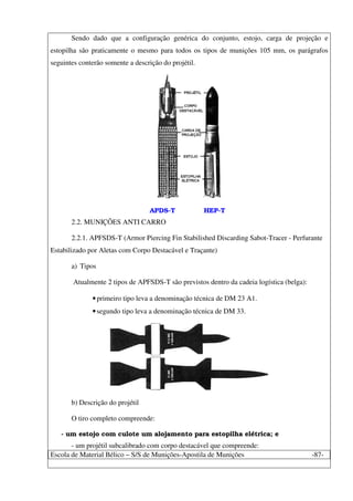 Escola de Material Bélico – S/S de Munições-Apostila de Munições -87-
Sendo dado que a configuração genérica do conjunto, estojo, carga de projeção e
estopilha são praticamente o mesmo para todos os tipos de munições 105 mm, os parágrafos
seguintes conterão somente a descrição do projétil.
APDS-T HEP-T
2.2. MUNIÇÕES ANTI CARRO
2.2.1. APFSDS-T (Armor Piercing Fin Stabilished Discarding Sabot-Tracer - Perfurante
Estabilizado por Aletas com Corpo Destacável e Traçante)
a) Tipos
Atualmente 2 tipos de APFSDS-T são previstos dentro da cadeia logística (belga):
•primeiro tipo leva a denominação técnica de DM 23 A1.
•segundo tipo leva a denominação técnica de DM 33.
b) Descrição do projétil
O tiro completo compreende:
- um estojo com culote um alojamento para estopilha elétrica; e
- um projétil subcalibrado com corpo destacável que compreende:
 