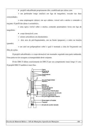 Escola de Material Bélico – S/S de Munições-Apostila de Munições -88-
• projétil subcalibrado propriamente dito, estabilizado por aletas com:
> um perfurador longo (núcleo) em liga de tungstênio, roscado nas duas
extremidades;
> uma empenagem (aletas), em aço cádmio, visível sob o núcleo e contendo o
traçante. O perfil das aletas é assimétrico;
> uma ogiva visível sobre o núcleo, contendo penetradores livres em liga de
tungstênio.
• corpo destacável, com:
> setores articuláveis em duralumínio;
> dois aros de pré-fragmentados, um na frente (pequeno), o outro na traseira
(grande);
> um anel em polipropileno sobre o qual é montada a cinta de forçamento em
fibra de nylon.
O projétil subcalibrado e o corpo destacável são montados seguindo uma parte ranhurada.
Uma junta no tiro assegura a estanqueidade deste conjunto.
O tiro DM 33 difere exteriormente do DM 23 por seu comprimento (mais longo 11 cm).
O projétil DM 33 também é mais fino.
 