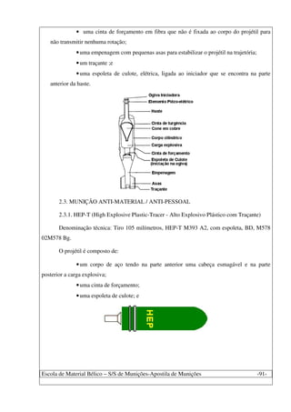 Escola de Material Bélico – S/S de Munições-Apostila de Munições -91-
• uma cinta de forçamento em fibra que não é fixada ao corpo do projétil para
não transmitir nenhuma rotação;
•uma empenagem com pequenas asas para estabilizar o projétil na trajetória;
•um traçante ;e
•uma espoleta de culote, elétrica, ligada ao iniciador que se encontra na parte
anterior da haste.
2.3. MUNIÇÃO ANTI-MATERIAL / ANTI-PESSOAL
2.3.1. HEP-T (High Explosive Plastic-Tracer - Alto Explosivo Plástico com Traçante)
Denominação técnica: Tiro 105 milímetros, HEP-T M393 A2, com espoleta, BD, M578
02M578 Bg.
O projétil é composto de:
•um corpo de aço tendo na parte anterior uma cabeça esmagável e na parte
posterior a carga explosiva;
•uma cinta de forçamento;
•uma espoleta de culote; e
 
