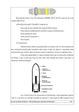 Escola de Material Bélico – S/S de Munições-Apostila de Munições -93-
Denominação técnica: Tiro 105 milímetros, SMOKE, WP-T, M 416, estojo de aço, com
espoleta, BD 534 A1.
a) Descrição do projétil: O projétil é composto de:
•um corpo de aço contendo uma carga de fósforo branco;
•um estojo de arrebentamento contendo a carga de arrebentamento;
•uma espoleta de culote;
•uma cinta de forçamento ;e
•um traçante.
e) Características
•fósforo branco inflama espontaneamente no contato com o ar. Esta munição tem
por conseguinte grande poder incendiário sobre todos os tipos de objetivos, aumentado ainda
mais pelo fato que o fósforo adere facilmente a todas as superfícies, mesmo as superfícies lisas.
•uma outra propriedade é a espessa fumaça branca que se forma pela combustão
do fósforo, e que se eleva por causa do forte calor. Esta munição não forma o que possa se
chamar de cobertura fumígena.
•se o fósforo branco for armazenado ou transportado a uma temperatura superior
a 40° C, o tiro deve ser colocado invertido (no paiol de 1 ª intervenção da VBC Leopard). Caso
 