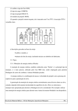 Escola de Material Bélico – S/S de Munições-Apostila de Munições -96-
(1) calibre e tipo do Can:105G;
(2) tipo de carga: COMP B;
(3) tipo de projetil HEAT-T;
(4) modelo de projetil: M456;
(5) quando o projetil contem traçante, ele é marcado com T ou TTT. A inscrição TTT é
vermelho claro.
e) Inscrições gravadas na base do estojo
•calibre e modelo; e
•número do lote do estojo, incluindo iniciais ou símbolos do fabricante.
3.3. Tipos
3.3.1. Munições de energia cinética (Flecha)
A munição de energia cinética, também conhecida como "flecha", é o principal tipo de
munição, e o mais preciso, utilizado pelo Can M68 mm, sendo empregada para penetrar
blindagens de carros de combate e viaturas blindadas pesadas.
A energia cinética é a combinação de massa e velocidade do projetil, sem a presença de
explosivos para a penetração do alvo.
A penetração da munição de energia cinética normalmente causa diversos danos ao alvo,
contudo, depende efetivamente da densidade da superfície do alvo. Deve-se selecionar a
munição mais apropriada para destruir a blindagem do alvo considerado. Por exemplo: utilizar
uma munição de energia cinética para destruir uma viatura levemente blindada é um desperdício.
 