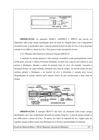 Escola de Material Bélico – S/S de Munições-Apostila de Munições -97-
OBSERVAÇÃO: As munições APDS-T, APFSDS-T e TPDS-T não devem ser
disparadas sobre tropa amiga desabrigada, pois ela pode ser atingida pelos seus componentes
descartáveis que se despendem após a saída do projetil da boca do tubo do Can. A área de perigo
estende-se em 1000 m a frente do Can e 70 m para os lados da trajetória do tiro.
3.3.2. Munição Alto-Explosiva Anticarro Traçante (HEAT-T)
A munição de energia química é uma munição secundária, usada principalmente contra
fortificações, pessoal e viaturas levemente blindadas. Contém uma carga de alto-explosivo, que
penetra a blindagem. Quando a ponta da munição bate no alvo, ela explode, causando a
detonação da base da carga moldada, formando uma onda de choque. Ao mesmo tempo um jato
contínuo penetra a blindagem e no interior do alvo a destruição é causada pelas lascas
(despedaçadas da parede interior) pelo impacto direto do jato remanescente e pela onda de
choque.
OBSERVAÇÃO: A munição HEAT-T não deve ser disparada sobre tropas amigas
desabrigadas, pois seus componentes descartáveis podem atingi-los. A área de perigo estende-se
em 1000 metros a frente do Can e 70 metros aos lados da trajetória do tiro. Alguns tipos de
espoletas antigas podem causar uma detonação no ar devido a peculiaridades do material.
 
