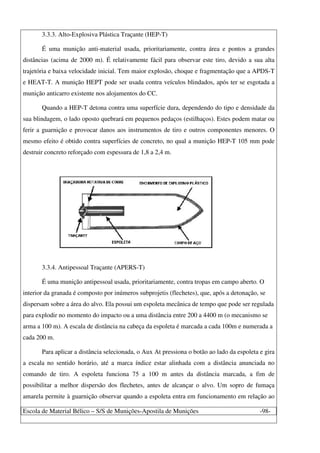 Escola de Material Bélico – S/S de Munições-Apostila de Munições -98-
3.3.3. Alto-Explosiva Plástica Traçante (HEP-T)
É uma munição anti-material usada, prioritariamente, contra área e pontos a grandes
distâncias (acima de 2000 m). É relativamente fácil para observar este tiro, devido a sua alta
trajetória e baixa velocidade inicial. Tem maior explosão, choque e fragmentação que a APDS-T
e HEAT-T. A munição HEPT pode ser usada contra veículos blindados, após ter se esgotada a
munição anticarro existente nos alojamentos do CC.
Quando a HEP-T detona contra uma superfície dura, dependendo do tipo e densidade da
sua blindagem, o lado oposto quebrará em pequenos pedaços (estilhaços). Estes podem matar ou
ferir a guarnição e provocar danos aos instrumentos de tiro e outros componentes menores. O
mesmo efeito é obtido contra superfícies de concreto, no qual a munição HEP-T 105 mm pode
destruir concreto reforçado com espessura de 1,8 a 2,4 m.
3.3.4. Antipessoal Traçante (APERS-T)
É uma munição antipessoal usada, prioritariamente, contra tropas em campo aberto. O
interior da granada é composto por inúmeros subprojetis (flechetes), que, após a detonação, se
dispersam sobre a área do alvo. Ela possui um espoleta mecânica de tempo que pode ser regulada
para explodir no momento do impacto ou a uma distância entre 200 a 4400 m (o mecanismo se
arma a 100 m). A escala de distância na cabeça da espoleta é marcada a cada 100m e numerada a
cada 200 m.
Para aplicar a distância selecionada, o Aux At pressiona o botão ao lado da espoleta e gira
a escala no sentido horário, até a marca índice estar alinhada com a distância anunciada no
comando de tiro. A espoleta funciona 75 a 100 m antes da distância marcada, a fim de
possibilitar a melhor dispersão dos flechetes, antes de alcançar o alvo. Um sopro de fumaça
amarela permite à guarnição observar quando a espoleta entra em funcionamento em relação ao
 