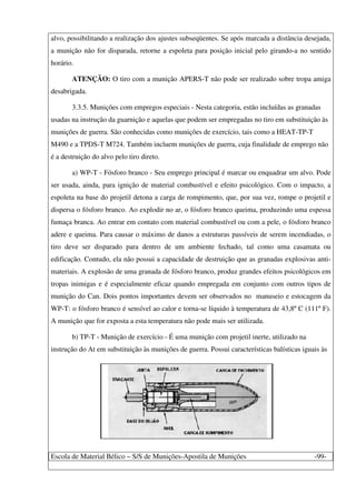 Escola de Material Bélico – S/S de Munições-Apostila de Munições -99-
alvo, possibilitando a realização dos ajustes subseqüentes. Se após marcada a distância desejada,
a munição não for disparada, retorne a espoleta para posição inicial pelo girando-a no sentido
horário.
ATENÇÃO: O tiro com a munição APERS-T não pode ser realizado sobre tropa amiga
desabrigada.
3.3.5. Munições com empregos especiais - Nesta categoria, estão incluídas as granadas
usadas na instrução da guarnição e aquelas que podem ser empregadas no tiro em substituição às
munições de guerra. São conhecidas como munições de exercício, tais como a HEAT-TP-T
M490 e a TPDS-T M724. Também incluem munições de guerra, cuja finalidade de emprego não
é a destruição do alvo pelo tiro direto.
a) WP-T - Fósforo branco - Seu emprego principal é marcar ou enquadrar um alvo. Pode
ser usada, ainda, para ignição de material combustível e efeito psicológico. Com o impacto, a
espoleta na base do projetil detona a carga de rompimento, que, por sua vez, rompe o projetil e
dispersa o fósforo branco. Ao explodir no ar, o fósforo branco queima, produzindo uma espessa
fumaça branca. Ao entrar em contato com material combustível ou com a pele, o fósforo branco
adere e queima. Para causar o máximo de danos a estruturas passíveis de serem incendiadas, o
tiro deve ser disparado para dentro de um ambiente fechado, tal como uma casamata ou
edificação. Contudo, ela não possui a capacidade de destruição que as granadas explosivas anti-
materiais. A explosão de uma granada de fósforo branco, produz grandes efeitos psicológicos em
tropas inimigas e é especialmente eficaz quando empregada em conjunto com outros tipos de
munição do Can. Dois pontos importantes devem ser observados no manuseio e estocagem da
WP-T: o fósforo branco é sensível ao calor e torna-se líquido à temperatura de 43,8º C (111º F).
A munição que for exposta a esta temperatura não pode mais ser utilizada.
b) TP-T - Munição de exercício - É uma munição com projetil inerte, utilizado na
instrução do At em substituição às munições de guerra. Possui características balísticas iguais às
 