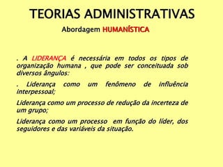 TEORIAS ADMINISTRATIVAS
Abordagem HUMANÍSTICA
. A LIDERANÇA é necessária em todos os tipos de
organização humana , que pode ser conceituada sob
diversos ângulos:
. Liderança como um fenômeno de influência
interpessoal;
Liderança como um processo de redução da incerteza de
um grupo;
Liderança como um processo em função do líder, dos
seguidores e das variáveis da situação.
 