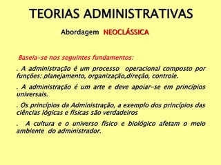 TEORIAS ADMINISTRATIVAS
Abordagem NEOCLÁSSICA
Baseia-se nos seguintes fundamentos:
. A administração é um processo operacional composto por
funções: planejamento, organização,direção, controle.
. A administração é um arte e deve apoiar-se em princípios
universais.
. Os princípios da Administração, a exemplo dos princípios das
ciências lógicas e físicas são verdadeiros
. A cultura e o universo físico e biológico afetam o meio
ambiente do administrador.
 