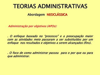 TEORIAS ADMINISTRATIVAS
Abordagem NEOCLÁSSICA
Administração por objetivos (APOs):
. O enfoque baseado no “processo” e a preocupação maior
com as atividades meio passaram a ser substituídos por um
enfoque nos resultados e objetivos a serem alcançados (fins).
. O foco de como administrar passou para o por que ou para
que administrar.
 
