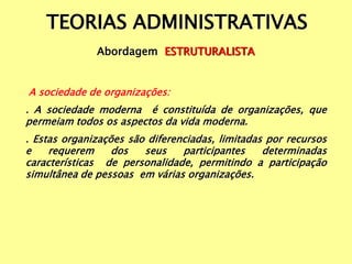 TEORIAS ADMINISTRATIVAS
Abordagem ESTRUTURALISTA
A sociedade de organizações:
. A sociedade moderna é constituída de organizações, que
permeiam todos os aspectos da vida moderna.
. Estas organizações são diferenciadas, limitadas por recursos
e requerem dos seus participantes determinadas
características de personalidade, permitindo a participação
simultânea de pessoas em várias organizações.
 