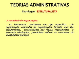TEORIAS ADMINISTRATIVAS
Abordagem ESTRUTURALISTA
A sociedade de organizações:
. As burocracias constituem um tipo específico de
organização, chamadas de organizações formais, que são
estabelecidas, caracterizadas por regras, regulamentos e
estrutura hierárquica, permitindo reduzir as incertezas da
variabilidade humana.
 