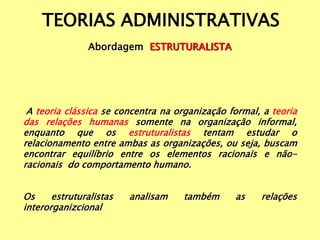 TEORIAS ADMINISTRATIVAS
Abordagem ESTRUTURALISTA
A teoria clássica se concentra na organização formal, a teoria
das relações humanas somente na organização informal,
enquanto que os estruturalistas tentam estudar o
relacionamento entre ambas as organizações, ou seja, buscam
encontrar equilíbrio entre os elementos racionais e não-
racionais do comportamento humano.
Os estruturalistas analisam também as relações
interorganizcional
 