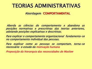 TEORIAS ADMINISTRATIVAS
Abordagem COMPORTAMENTAL
Aborda as ciências do comportamento e abandona as
posições normativas e prescritivas das teorias anteriores,
adotando posições explicativas e descritivas.
Para explicar o comportamento organizacional fundamenta-se
no comportamento individual das pessoas.
Para explicar como as pessoas se comportam, torna-se
necessário o estudo da motivação humana
Proposição da hierarquia das necessidades de Maslow
 