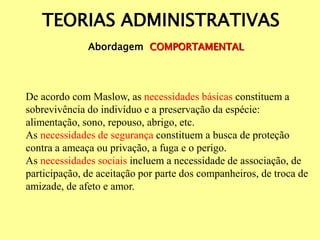 TEORIAS ADMINISTRATIVAS
Abordagem COMPORTAMENTAL
De acordo com Maslow, as necessidades básicas constituem a
sobrevivência do indivíduo e a preservação da espécie:
alimentação, sono, repouso, abrigo, etc.
As necessidades de segurança constituem a busca de proteção
contra a ameaça ou privação, a fuga e o perigo.
As necessidades sociais incluem a necessidade de associação, de
participação, de aceitação por parte dos companheiros, de troca de
amizade, de afeto e amor.
 