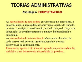 TEORIAS ADMINISTRATIVAS
Abordagem COMPORTAMENTAL
As necessidades de auto estima envolvem a auto apreciação, a
autoconfiança, a necessidade de aprovação social e de respeito,
de status, prestígio e consideração, além de desejo de força e de
adequação, de confiança perante o mundo, independência e
autonomia.
As necessidades de auto realização são as mais elevadas, de
cada pessoa realizar o seu próprio potencial e de auto
desenvolver-se continuamente.
Em resumo, apenas e tão somente, quando uma necessidade for
satisfeita, o ser humano terá necessidade da próxima.
 