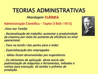 TEORIAS ADMINISTRATIVAS
Abordagem CLÁSSICA
Administração Científica – Taylor [1856-1915]
.Foco nas Tarefas
. Racionalização do trabalho: aumentar a produtividade
da empresa por meio do aumento da eficiência no nível
operacional.
. Foco na tarefa ( das partes para o todo)
. Especialiazação dos empregados
. Idéias foram desenvolvidas por engenheiros
. Os elementos de aplicação desta teoria são:
padronização de máquinas e ferramentas, métodos e
rotinas para execução de tarefas e prêmios de
produção.
 