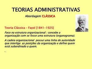 TEORIAS ADMINISTRATIVAS
Abordagem CLÁSSICA
Teoria Clássica – Fayol [1841-1925]
Foco na estrutura organizacional : concebe a
organização com se fosse uma estrutura (organograma).
A cadeia organizacional possui uma linha de autoridade
que interliga as posições da organização e define quem
está subordinado a quem.
.
 