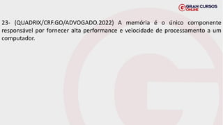 23- (QUADRIX/CRF.GO/ADVOGADO.2022) A memória é o único componente
responsável por fornecer alta performance e velocidade de processamento a um
computador.
 