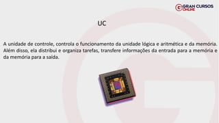 A unidade de controle, controla o funcionamento da unidade lógica e aritmética e da memória.
Além disso, ela distribui e organiza tarefas, transfere informações da entrada para a memória e
da memória para a saída.
UC
 