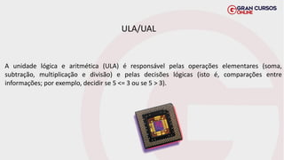 ULA/UAL
A unidade lógica e aritmética (ULA) é responsável pelas operações elementares (soma,
subtração, multiplicação e divisão) e pelas decisões lógicas (isto é, comparações entre
informações; por exemplo, decidir se 5 <= 3 ou se 5 > 3).
 