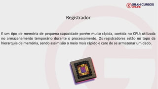 Registrador
E um tipo de memória de pequena capacidade porém muito rápida, contida no CPU; utilizada
no armazenamento temporário durante o processamento. Os registradores estão no topo da
hierarquia de memória, sendo assim são o meio mais rápido e caro de se armazenar um dado.
 