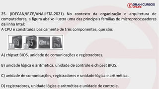 25- (IDECAN/IF.CE/ANALISTA.2021) No contexto da organização e arquitetura de
computadores, a figura abaixo ilustra uma das principais famílias de microprocessadores
da linha Intel:
A CPU é constituída basicamente de três componentes, que são:
A) chipset BIOS, unidade de comunicações e registradores.
B) unidade lógica e aritmética, unidade de controle e chipset BIOS.
C) unidade de comunicações, registradores e unidade lógica e aritmética.
D) registradores, unidade lógica e aritmética e unidade de controle.
 