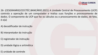 26- (CESGRANRIO/CEF/TÉC.BANCÁRIO.2021) A Unidade Central de Processamento (UCP)
controla a operação de um computador e realiza suas funções e processamento de
dados. O componente da UCP que faz os cálculos ou o processamento de dados, de fato,
é o(a)
A) decodificador de instrução
B) interpretador da instrução
C) registrador de instrução
D) unidade lógica e aritmética
E) unidade de controle
 