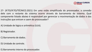 27- (IF.TO/IF.TO/TÉCNICO.2021) Em uma visão simplificada do processador, a conexão
dele com o restante do sistema ocorre através do barramento do sistema. Qual
componente listado abaixo é responsável por gerenciar a movimentação de dados e das
instruções que entram e saem do processador?
A) Unidade de lógica e aritmética (ULA).
B) Registrador.
C) Barramento de dados.
D) Unidade de controle.
E) Barramento interno do processador.
 