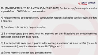 28- (AMAUC/PREF.ALTO.BELA.VISTA.SC/MÉDICO.2020) Dentre as opções a seguir, escolha
a que define o CLOCK de um processador:
A) Relógio interno do dispositivo ou computador, responsável pelas configurações de data
e horários.
B) É o número de núcleos do processador.
C) É o tempo gasto para armazenar os arquivos em um dispositivo de armazenamento
como por exemplo um disco rígido.
D) É a frequência com que o processador consegue executar as suas tarefas (ciclos de
processamento), medida atualmente em GHZ (Gigahertz).
E) É uma memória auxiliar para processamento.
 
