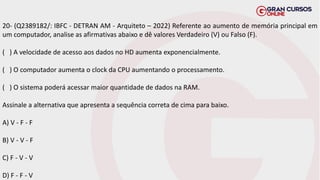20- (Q2389182/: IBFC - DETRAN AM - Arquiteto – 2022) Referente ao aumento de memória principal em
um computador, analise as afirmativas abaixo e dê valores Verdadeiro (V) ou Falso (F).
( ) A velocidade de acesso aos dados no HD aumenta exponencialmente.
( ) O computador aumenta o clock da CPU aumentando o processamento.
( ) O sistema poderá acessar maior quantidade de dados na RAM.
Assinale a alternativa que apresenta a sequência correta de cima para baixo.
A) V - F - F
B) V - V - F
C) F - V - V
D) F - F - V
 