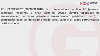 22- (CEBRASPE/STJ/TÉCNICO.2018) Em computadores do tipo PC (personal
computer) modernos, a RAM, além de possuir elevada capacidade de
armazenamento de dados, permite o armazenamento persistente, isto é, o
computador pode ser desligado e ligado várias vezes e os dados permanecerão
nessa memória.
 