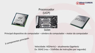 Processador
(UCP)
Principal dispositivo do computador – cérebro do computador – motor do computador
Velocidade: HZ(Hertz) – atualmente GigaHertz
Ex: 3GHZ (+ou – 3 bilhões de instruções por segundo)
Socket
 