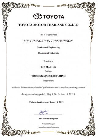 @roYorA
TOYOTA MOTOR THAILAND CO..LTI)
This is to certiflz that
MR. CHANOKPON TANSOMB OOI,{
Mechanical Engineering
Thammasat University
Training in
DIE MAKING
Section,
TOOLING MANUF'ACTURING
Department
achieved the satisfactory level of performance and compulsory training courses
during the training period ( May 8,2012 - June 15,2012).
To be effective as of June l5r2012
Mr. Somchit Panyasak
General Manager
Human Resources Department
 