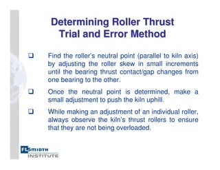 Determining Roller Thrust
Determining Roller Thrust
Trial and Error Method
Trial and Error Method
Find the roller’s neutral point (parallel to kiln axis)
by adjusting the roller skew in small increments
until the bearing thrust contact/gap changes from
one bearing to the other.
Once the neutral point is determined, make a
small adjustment to push the kiln uphill.
While making an adjustment of an individual roller,
always observe the kiln’s thrust rollers to ensure
that they are not being overloaded.
 