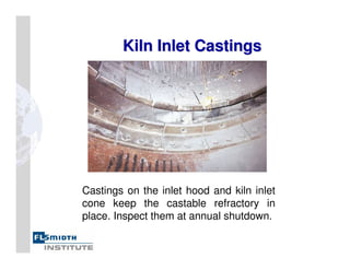 Kiln Inlet Castings
Kiln Inlet Castings
Castings on the inlet hood and kiln inlet
cone keep the castable refractory in
place. Inspect them at annual shutdown.
 