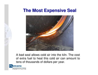 The Most Expensive Seal
The Most Expensive Seal
A bad seal allows cold air into the kiln. The cost
of extra fuel to heat this cold air can amount to
tens of thousands of dollars per year.
 