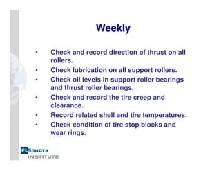 Weekly
Weekly
• Check and record direction of thrust on all
rollers.
• Check lubrication on all support rollers.
• Check oil levels in support roller bearings
and thrust roller bearings.
• Check and record the tire creep and
clearance.
• Record related shell and tire temperatures.
• Check condition of tire stop blocks and
wear rings.
 