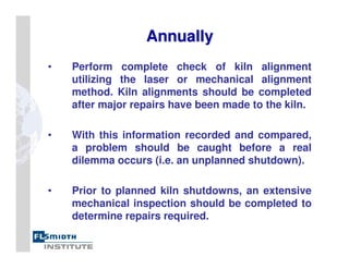 Annually
Annually
• Perform complete check of kiln alignment
utilizing the laser or mechanical alignment
method. Kiln alignments should be completed
after major repairs have been made to the kiln.
• With this information recorded and compared,
a problem should be caught before a real
dilemma occurs (i.e. an unplanned shutdown).
• Prior to planned kiln shutdowns, an extensive
mechanical inspection should be completed to
determine repairs required.
 