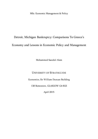 MSc: Economic Management & Policy
Detroit, Michigan Bankruptcy: Comparisons To Greece’s
Economy and Lessons in Economic Policy and Management
Mohammed Saeedul Alam
UNIVERSITY OF STRATHCLYDE
Economics, Sir William Duncan Building
130 Rottenrow, GLASGOW G4 0GE
April 2015
 