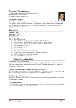 CV Mahmoud Farag Page 1
Mahmoud Farag Ahmed
14 Nile St. Manshyet Elhoria Shobra elkhema-Cairo
T: 01277850308 - 01004065630
E: mahmoud_hse50@yahoo.com
Career Objective
Energetic and versatile problem-solver with a genuine interest in implementing and maintaining
best practice health and safety standards for businesses. Keen to work for a reputable employer
in a stimulating role where I can apply my excellent organisational and communication skills,
professionalism and enthusiasm.
Education
Bachelor: law
University: Ain Shams
Graduated: 2010
Other Qualifications
1. OSHA- 30 Hours construction standard safety & Health training
2. OSHA- 30 Hours General Industry standard safety & Health training
3. Quality internal auditor course according to “OHSAS 18001:2007”
4. Risk Assessment training.
5. Scaffolding training
6. Frist Aid training
7. Human Resources Management training
8. Fire Fighting course from the Egyptian civil defence in Cairo
9. First Aid course from Egyptian red crescent
10. Attended HSE Specialist course
Key Skills and Abilities
Preparation of risk assessments
Highly proficient at creating site-specific reports pertaining to OH&S. Proven ability to undertake
field work, data recording and data analysis, and capable of tailoring methods to the technical
requirements of the client.
Creation and review of site Standard Operating Procedures
Extensive experience in creating and reviewing Standard Operating Procedures, and maintaining
these documents according to industry best practice and OH&S guidelines.
Staff training and development
Experience mentoring new staff and conducting training and development in OH&S requirements,
inductions and site works
Organisational skills
Proven ability to manage numerous contracts and government permit requirements to ensure that
site works are completed in a safe, efficient manner.
 