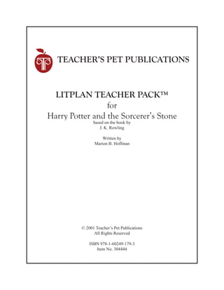 TEACHER’S PET PUBLICATIONS
LITPLAN TEACHER PACK™
for
Harry Potter and the Sorcerer’s Stone
based on the book by
J. K. Rowling
Written by
Marion B. Hoffman
© 2001 Teacher’s Pet Publications
All Rights Reserved
ISBN 978-1-60249-179-3
Item No. 304444
 