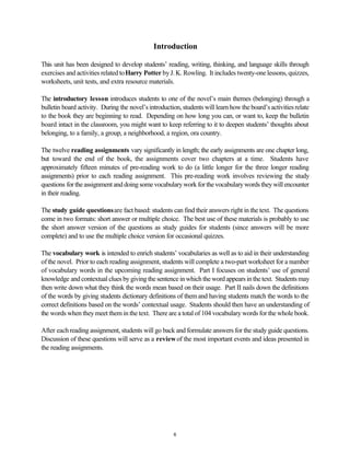 Introduction
This unit has been designed to develop students’ reading, writing, thinking, and language skills through
exercises and activities related toHarry Potter byJ. K. Rowling. It includes twenty-one lessons, quizzes,
worksheets, unit tests, and extra resource materials.
The introductory lesson introduces students to one of the novel’s main themes (belonging) through a
bulletin board activity. During the novel’sintroduction, students will learn how the board’s activities relate
to the book they are beginning to read. Depending on how long you can, or want to, keep the bulletin
board intact in the classroom, you might want to keep referring to it to deepen students’ thoughts about
belonging, to a family, a group, a neighborhood, a region, ora country.
The twelve reading assignments vary significantly in length; the early assignments are one chapter long,
but toward the end of the book, the assignments cover two chapters at a time. Students have
approximately fifteen minutes of pre-reading work to do (a little longer for the three longer reading
assignments) prior to each reading assignment. This pre-reading work involves reviewing the study
questions fortheassignmentanddoingsomevocabularyworkforthevocabularywordstheywillencounter
in their reading.
The study guide questionsare fact based: students can find their answers right in the text. The questions
come in two formats: short answer or multiple choice. The best use of these materials is probably to use
the short answer version of the questions as study guides for students (since answers will be more
complete) and to use the multiple choice version for occasional quizzes.
The vocabulary work is intended to enrich students’ vocabularies as well as to aid in their understanding
ofthe novel. Prior to each reading assignment, students will complete a two-part worksheet for a number
of vocabulary words in the upcoming reading assignment. Part I focuses on students’ use of general
knowledge and contextual clues by giving the sentence in which the word appears in the text. Students may
then write down what they think the words mean based on their usage. Part II nails down the definitions
of the words by giving students dictionary definitions of themand having students match the words to the
correct definitions based on the words’ contextual usage. Students should then have an understanding of
the words when they meet them in the text. There are a total of 104 vocabulary words for the whole book.
After eachreading assignment, students will go back and formulate answers for the study guide questions.
Discussion of these questions will serve as a reviewof the most important events and ideas presented in
the reading assignments.
6
 