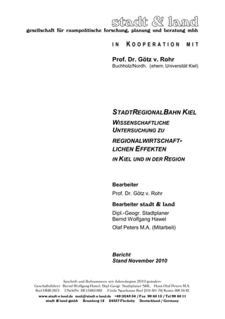 gesellschaft für raumpolitische forschung, planung und beratung mbh
Anschrift und Rufnummern seit Jahresbeginn 2010 geändert:
Geschäftsführer Bernd Wolfgang Hawel, Dipl.-Geogr. Stadtplaner SRL, Hans Olaf Peters M.A.
Kiel HRB 2975 USt-IdNr. DE134851862 Förde Sparkasse Kiel [210 501 70] Konto 500 34 62
www.stadt-u-land.de mail@stadt-u-land.de +49 [0]43 54 / Fax 99 65 13 / Tel 99 65 11
stadt & land gmbh Bramberg 12 24357 Fleckeby Deutschland / Germany
I N K O O P E R A T I O N M I T
Prof. Dr. Götz v. Rohr
Buchholz/Nordh. (ehem. Universität Kiel)
STADTREGIONALBAHN KIEL
WISSENSCHAFTLICHE
UNTERSUCHUNG ZU
REGIONALWIRTSCHAFT-
LICHEN EFFEKTEN
IN KIEL UND IN DER REGION
Bearbeiter
Prof. Dr. Götz v. Rohr
Bearbeiter stadt & land
Dipl.-Geogr. Stadtplaner
Bernd Wolfgang Hawel
Olaf Peters M.A. (Mitarbeit)
Bericht
Stand November 2010
 