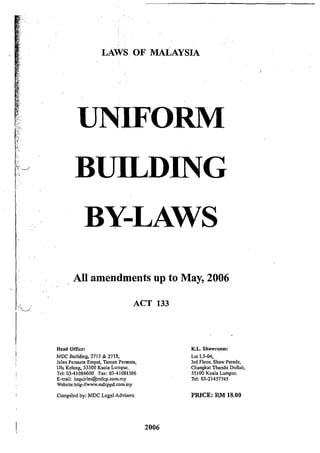 I
[
~...
LAWS OF MALAYSIA
UNIFORM
BUILDING
BY-LAWS
All amendments up to May, 2006
ACT 133
Head Office:
MDC Building, 2717 & 2718,
Jalan Pennata Empat, Taman Permata,
Ulu Kelang, 53300 Kuala Lumpur.
Tel: 03-41086600 Fax: 03-41081506
E-mail: inquiries@mdcp.com.my
Website:http://www.mdcppd.com.my
Compiled by: MDC Legal Advisers
2006
K.L. Showroom:
Lot L3-04,
3rd Floor, Shaw Parade,
Changkat Thambi Dollah,
55100 Kuala Lumpur.
Tel: 03-21457745
PRICE: RM 18.00
 